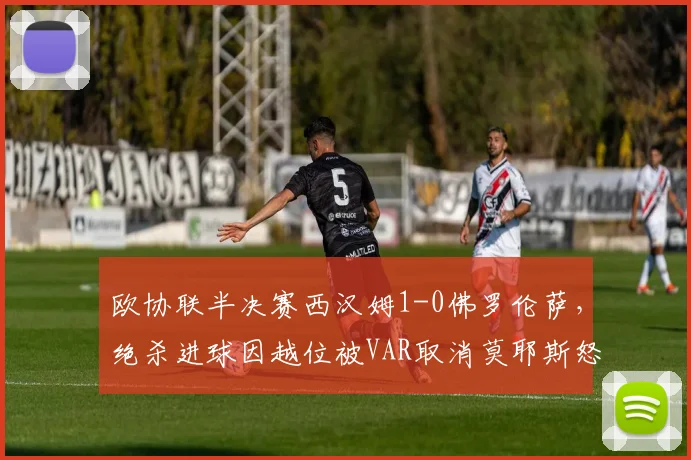 欧协联半决赛西汉姆1-0佛罗伦萨，绝杀进球因越位被VAR取消莫耶斯怒摔水瓶