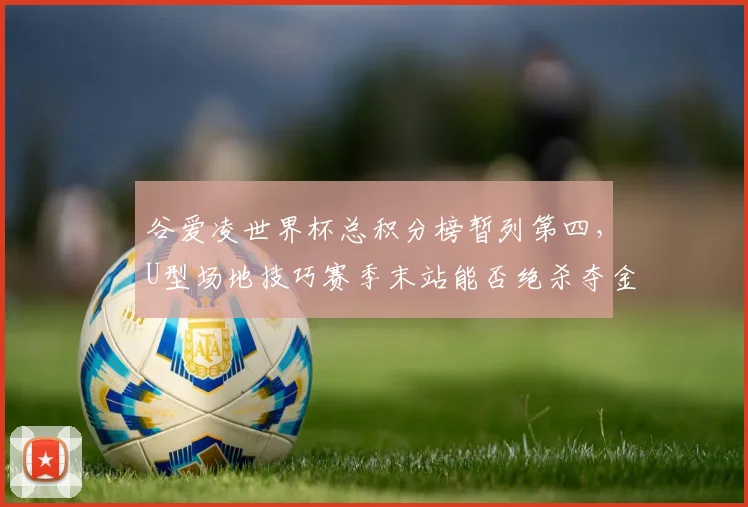 谷爱凌世界杯总积分榜暂列第四，U型场地技巧赛季末站能否绝杀夺金？