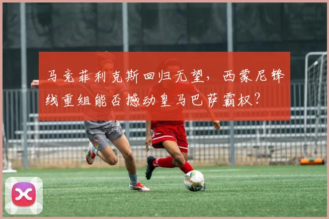 马竞菲利克斯回归无望，西蒙尼锋线重组能否撼动皇马巴萨霸权？